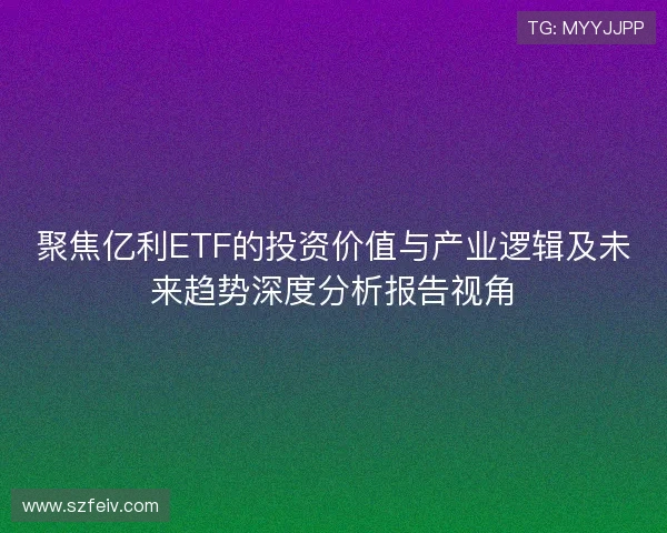 聚焦亿利ETF的投资价值与产业逻辑及未来趋势深度分析报告视角 聚焦亿利ETF的投资价值与产业逻辑及未来趋势深度分析报告视角